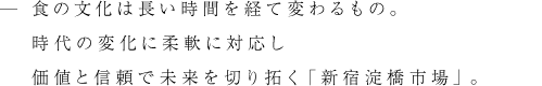 食の文化は長い時間を経て変わるもの。時代の変化に柔軟に対応し価値と信頼で未来を切り拓く「新宿淀橋市場」